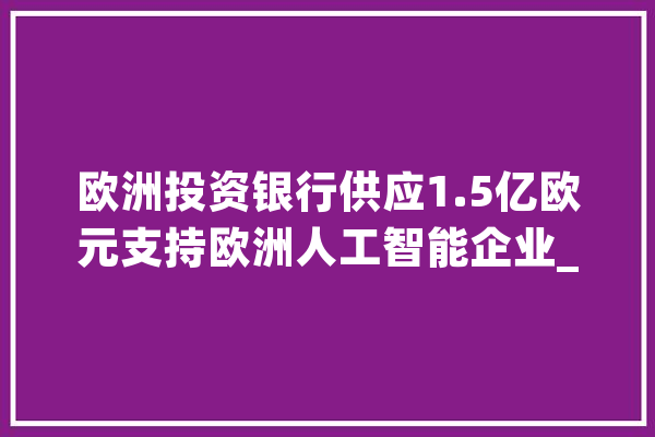 欧洲投资银行供应1.5亿欧元支持欧洲人工智能企业_欧洲_人工智能
