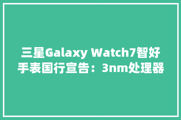 三星Galaxy Watch7智好手表国行宣告：3nm处理器1899元起_功效_蓝牙