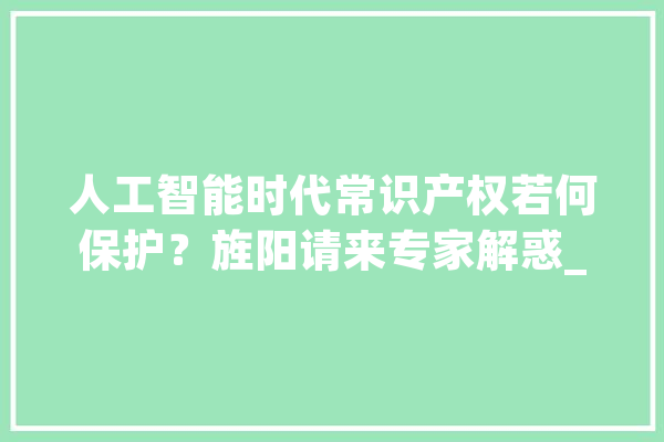人工智能时代常识产权若何保护？旌阳请来专家解惑_常识产权_讲座