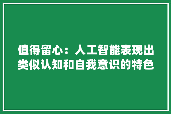 值得留心：人工智能表现出类似认知和自我意识的特色_人工智能_意识 智能问答