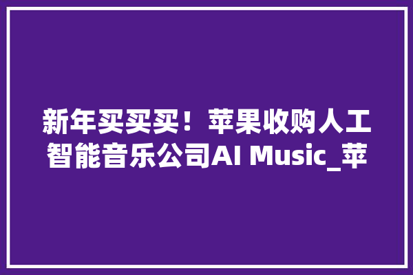 新年买买买！苹果收购人工智能音乐公司AI Music_苹果_人工智能 AI快讯