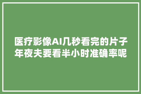 医疗影像AI几秒看完的片子年夜夫要看半小时准确率呢？_影像_医疗