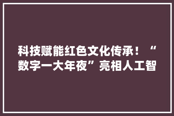 科技赋能红色文化传承！“数字一大年夜”亮相人工智能大年夜会_红色_一年夜