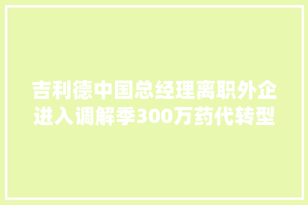 吉利德中国总经理离职外企进入调解季300万药代转型_中国_医药 科技快讯