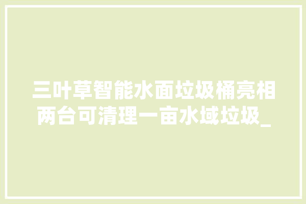 三叶草智能水面垃圾桶亮相两台可清理一亩水域垃圾_功课_水面 智能写作