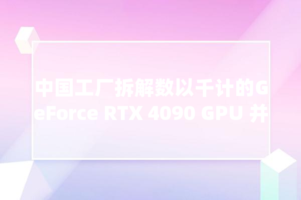 中国工厂拆解数以千计的GeForce RTX 4090 GPU 并将其改造成AI解决筹划_显卡_中国