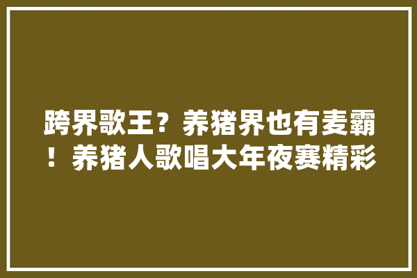 跨界歌王？养猪界也有麦霸！养猪人歌唱大年夜赛精彩回忆！_决赛_年夜赛