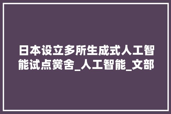 日本设立多所生成式人工智能试点黉舍_人工智能_文部 AI快讯