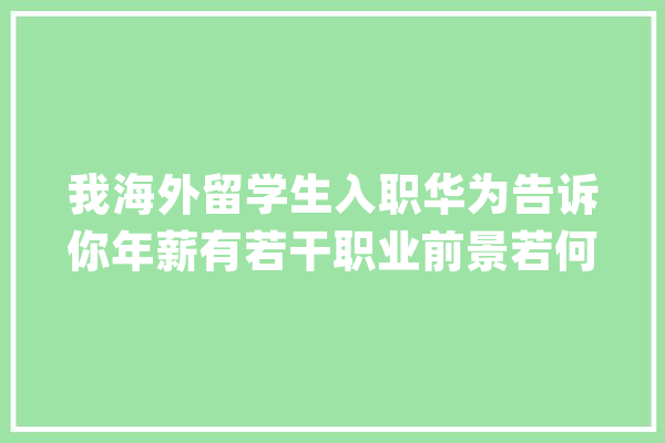 我海外留学生入职华为告诉你年薪有若干职业前景若何_本身的_华为 智能写作