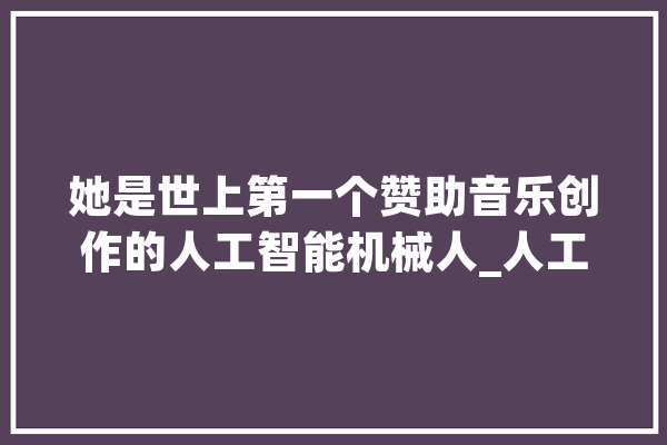 她是世上第一个赞助音乐创作的人工智能机械人_人工智能_第一个 科技快讯
