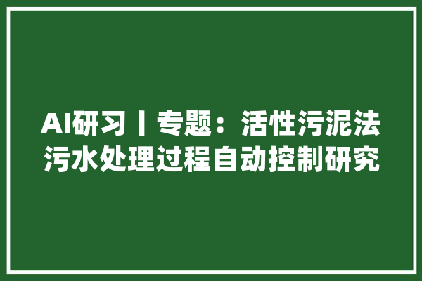 AI研习丨专题：活性污泥法污水处理过程自动控制研究综述_污水处置_进程 智能助手