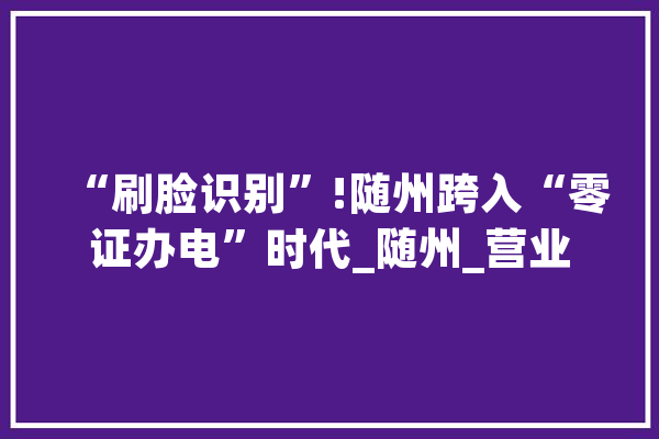 “刷脸识别”!随州跨入“零证办电”时代_随州_营业 智能助手