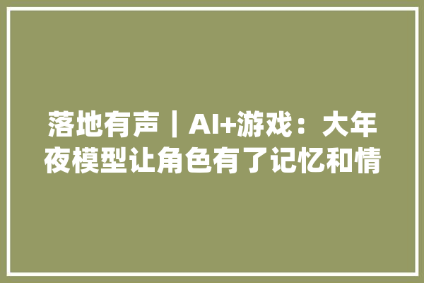 落地有声｜AI+游戏：大年夜模型让角色有了记忆和情绪_模子_游戏 云服务