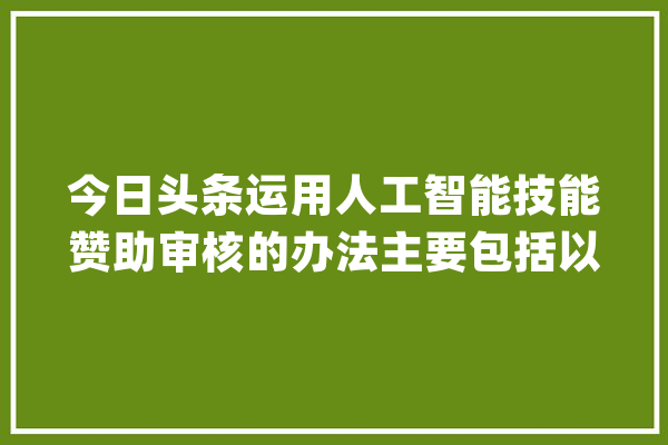 今日头条运用人工智能技能赞助审核的办法主要包括以下几个方面_内容_体系