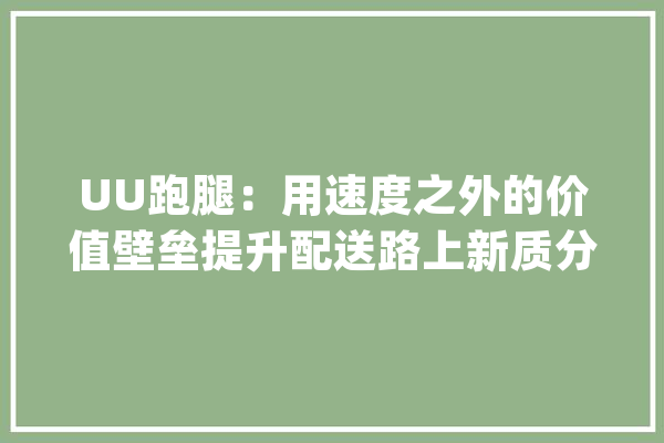 UU跑腿：用速度之外的价值壁垒提升配送路上新质分娩力_技巧_用户