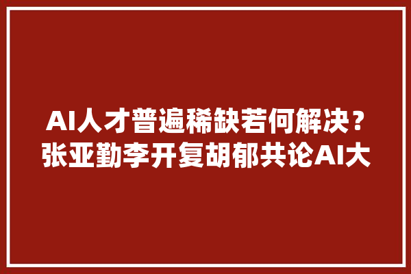 AI人才普遍稀缺若何解决？张亚勤李开复胡郁共论AI大年夜时代计策_中国_人工智能 科技快讯