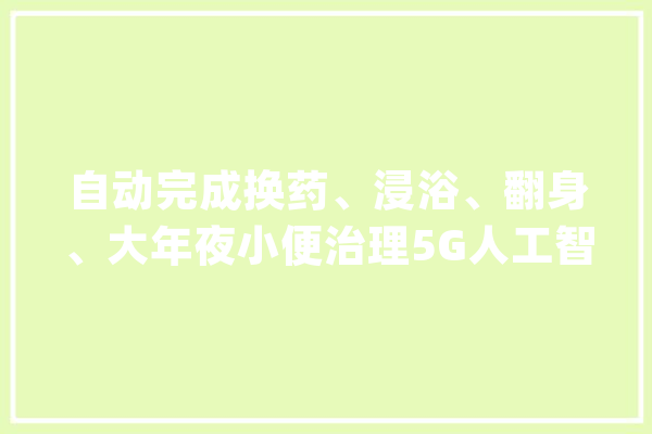 自动完成换药、浸浴、翻身、大年夜小便治理5G人工智能护理床亮相中国生物家昔时夜会_护士_人工智能 云服务