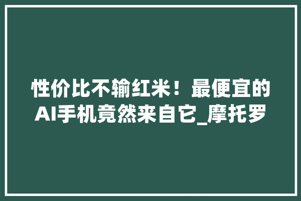 性价比不输红米！最便宜的AI手机竟然来自它_摩托罗拉_手机 智能助手