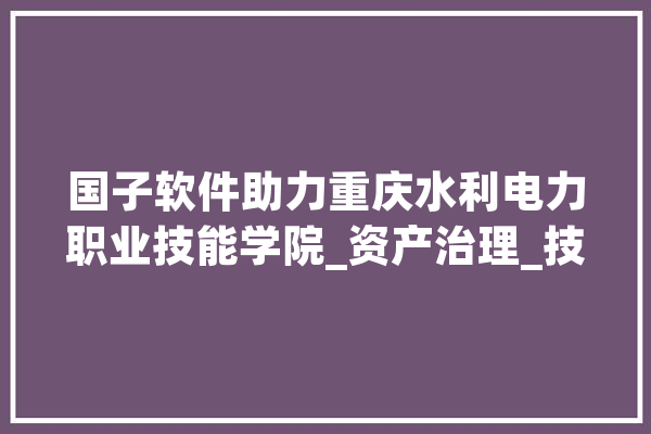 国子软件助力重庆水利电力职业技能学院_资产治理_技巧