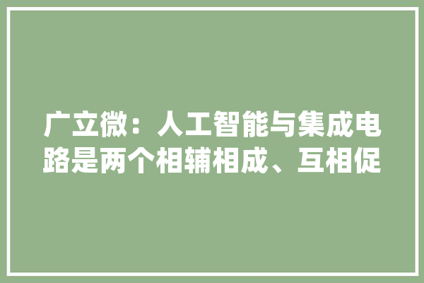 广立微：人工智能与集成电路是两个相辅相成、互相促进的技能领域_芯片_人工智能 AI快讯