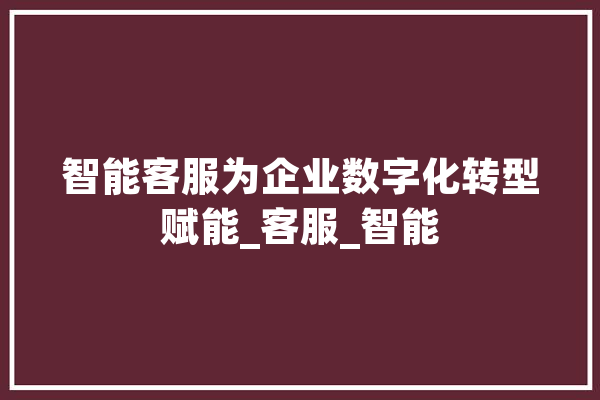 智能客服为企业数字化转型赋能_客服_智能 AI快讯