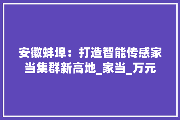 安徽蚌埠：打造智能传感家当集群新高地_家当_万元 AI简讯