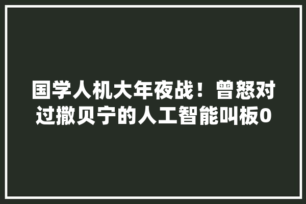国学人机大年夜战！曾怒对过撒贝宁的人工智能叫板00后小学士_微软_国粹 智能助手