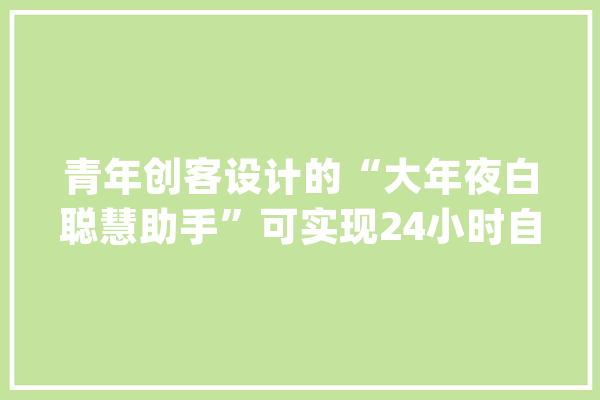 青年创客设计的“大年夜白聪慧助手”可实现24小时自助做核酸_核酸_年夜白