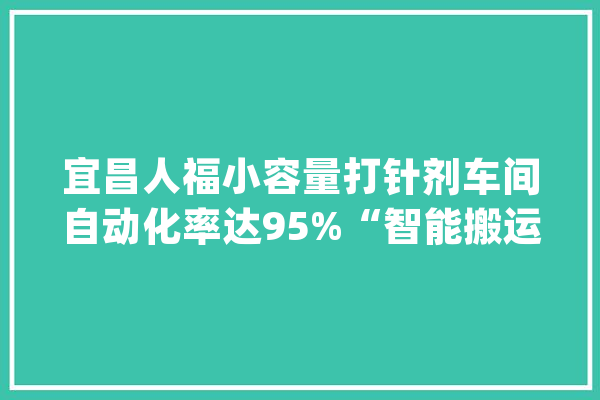 宜昌人福小容量打针剂车间自动化率达95%“智能搬运工”抵七人 自动灯检机提效50倍_安瓿_宜昌