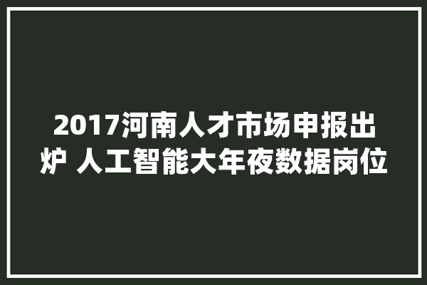 2017河南人才市场申报出炉 人工智能大年夜数据岗位最吃喷鼻香_家当_薪酬 云服务