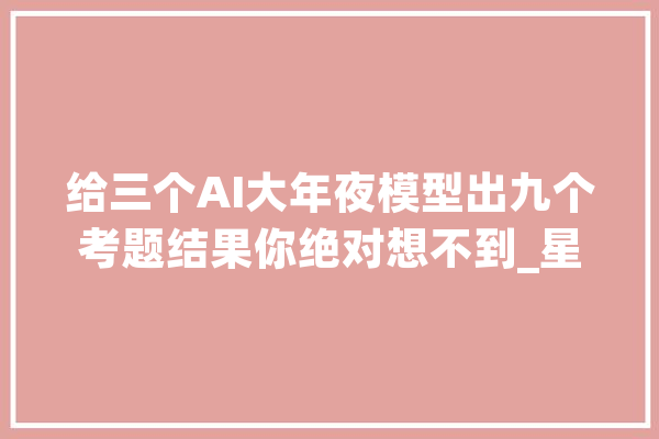 给三个AI大年夜模型出九个考题结果你绝对想不到_星火_准确