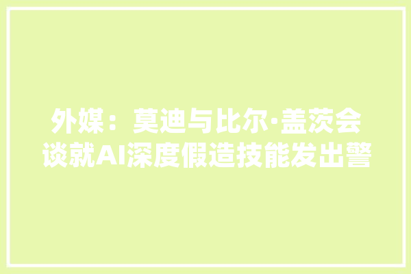外媒：莫迪与比尔·盖茨会谈就AI深度假造技能发出警告_印度_盖茨 智能问答
