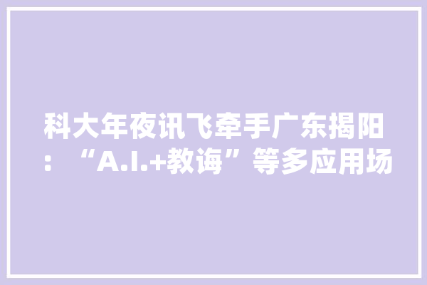 科大年夜讯飞牵手广东揭阳：“A.I.+教诲”等多应用场景周全渗透_揭阳_揭阳市