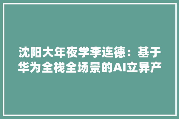 沈阳大年夜学李连德：基于华为全栈全场景的AI立异产学融合育人实践_华为_课程 科技快讯