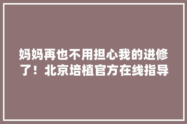 妈妈再也不用担心我的进修了！北京培植官方在线指导平台学生免费师长教师有待遇_教师_在线 绘影字幕
