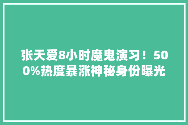 张天爱8小时魔鬼演习！500%热度暴涨神秘身份曝光惊呆网友_张天爱_本身的