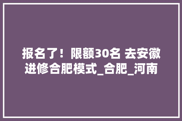 报名了！限额30名 去安徽进修合肥模式_合肥_河南 文字写作