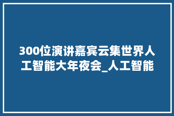 300位演讲嘉宾云集世界人工智能大年夜会_人工智能_年夜会