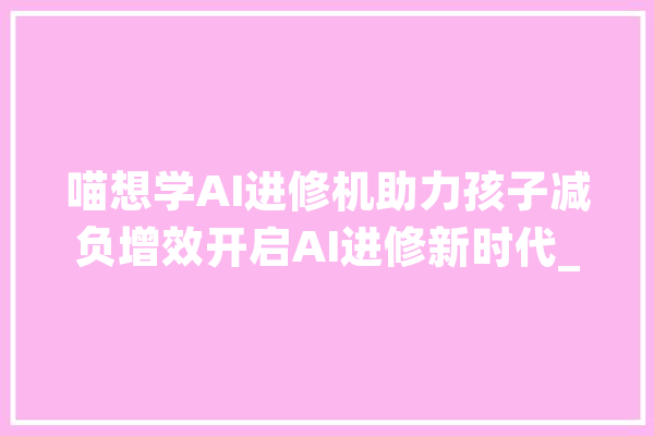 喵想学AI进修机助力孩子减负增效开启AI进修新时代_进修机_孩子