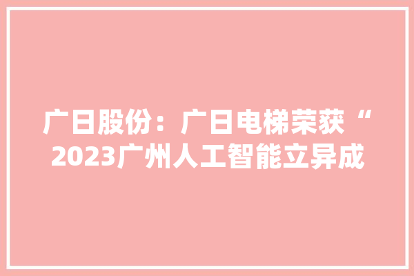 广日股份：广日电梯荣获“2023广州人工智能立异成长榜单-最具影响力人工智能企业”_人工智能_聪明 智能问答