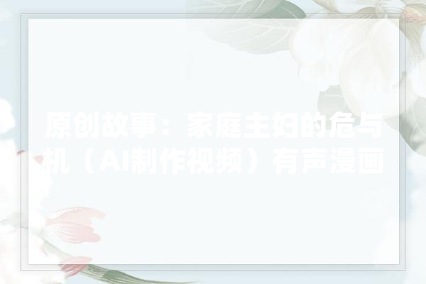 原创故事：家庭主妇的危与机（AI制作视频）有声漫画_本身的_家庭主妇