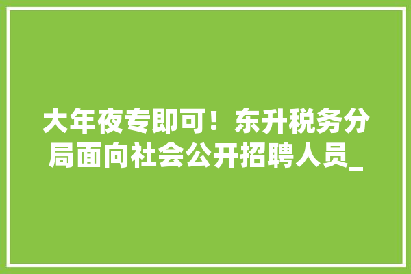 大年夜专即可！东升税务分局面向社会公开招聘人员_工作_相干