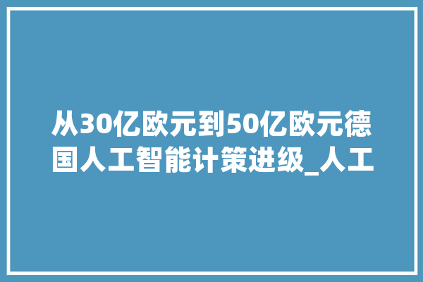 从30亿欧元到50亿欧元德国人工智能计策进级_人工智能_德国 AI简讯