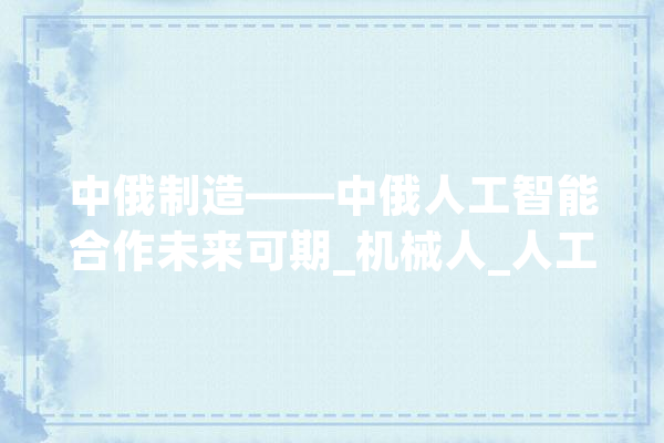 中俄制造——中俄人工智能合作未来可期_机械人_人工智能 AI简讯