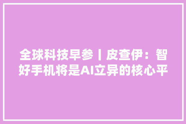 全球科技早参丨皮查伊：智好手机将是AI立异的核心平台_量子_装备 科技快讯