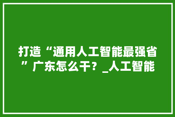 打造“通用人工智能最强省”广东怎么干？_人工智能_数据 智能问答