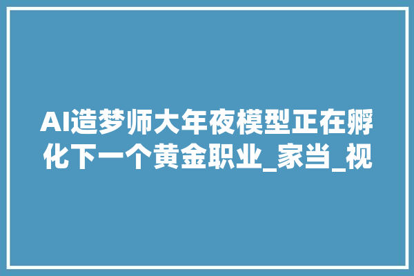 AI造梦师大年夜模型正在孵化下一个黄金职业_家当_视频 智能问答