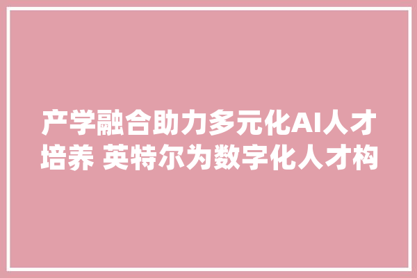 产学融合助力多元化AI人才培养 英特尔为数字化人才构建进口与出口_英特尔_人工智能