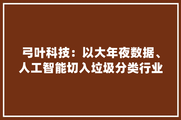 弓叶科技：以大年夜数据、人工智能切入垃圾分类行业_机械人_垃圾 智能写作