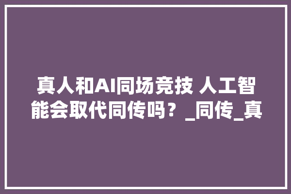 真人和AI同场竞技 人工智能会取代同传吗？_同传_真人